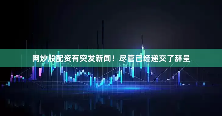 网炒股配资有突发新闻！尽管已经递交了辞呈