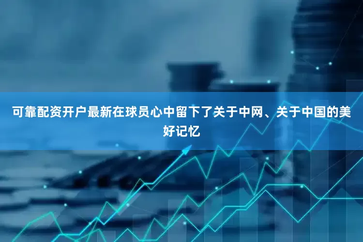 可靠配资开户最新在球员心中留下了关于中网、关于中国的美好记忆