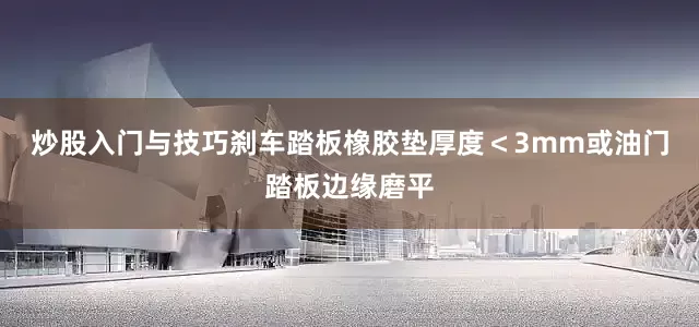 炒股入门与技巧刹车踏板橡胶垫厚度＜3mm或油门踏板边缘磨平